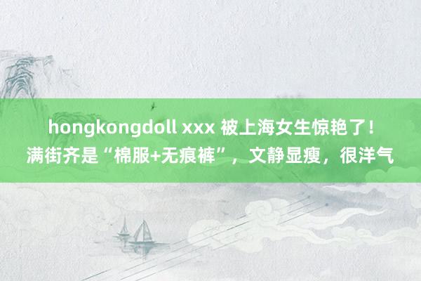 hongkongdoll xxx 被上海女生惊艳了！满街齐是“棉服+无痕裤”，文静显瘦，很洋气