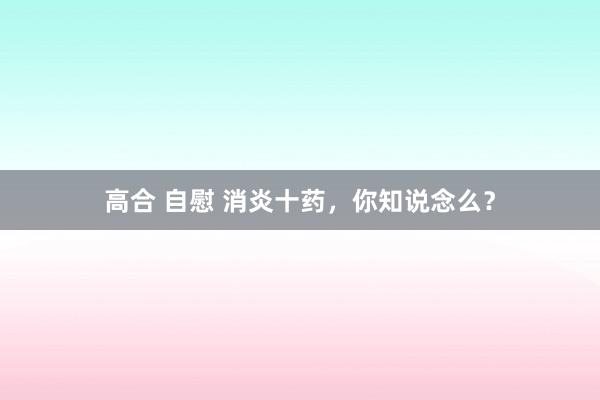 高合 自慰 消炎十药，你知说念么？