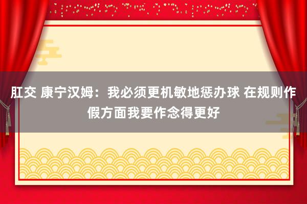 肛交 康宁汉姆：我必须更机敏地惩办球 在规则作假方面我要作念得更好