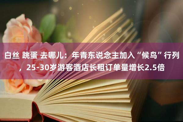 白丝 跳蛋 去哪儿：年青东说念主加入“候鸟”行列，25-30岁游客酒店长租订单量增长2.5倍