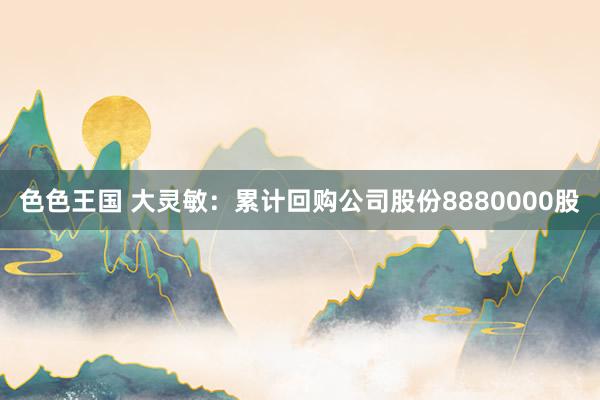 色色王国 大灵敏：累计回购公司股份8880000股