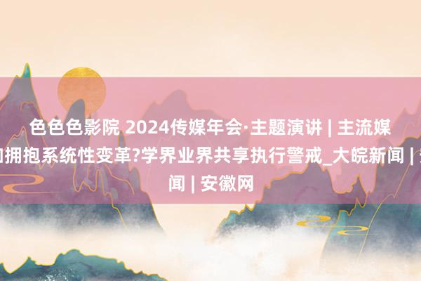 色色色影院 2024传媒年会·主题演讲 | 主流媒体何如拥抱系统性变革?学界业界共享执行警戒_大皖新闻 | 安徽网