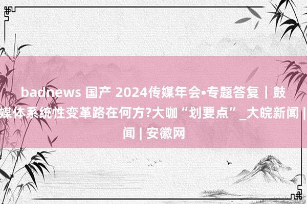 badnews 国产 2024传媒年会•专题答复｜鼓吹主流媒体系统性变革路在何方?大咖“划要点”_大皖新闻 | 安徽网