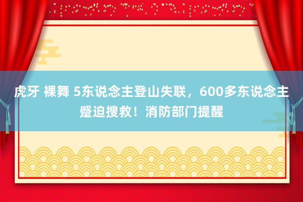 虎牙 裸舞 5东说念主登山失联，600多东说念主蹙迫搜救！消防部门提醒