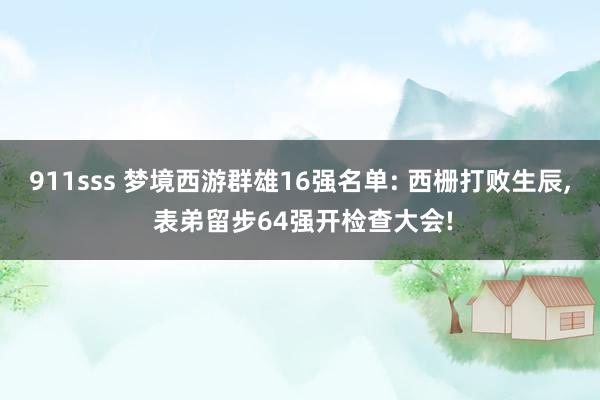 911sss 梦境西游群雄16强名单: 西栅打败生辰， 表弟留步64强开检查大会!