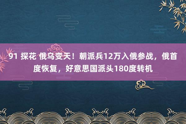 91 探花 俄乌变天！朝派兵12万入俄参战，俄首度恢复，好意思国派头180度转机