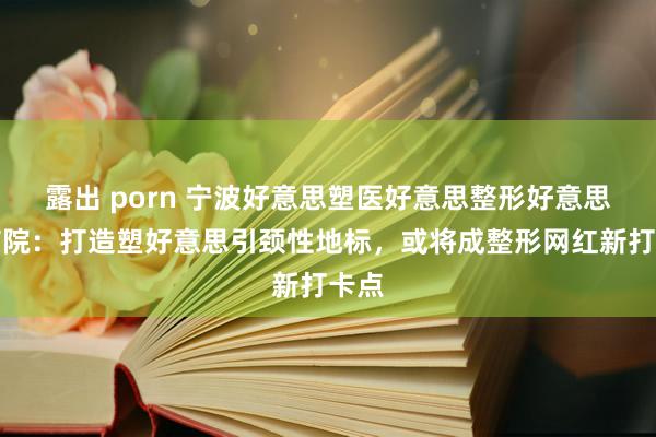 露出 porn 宁波好意思塑医好意思整形好意思容病院：打造塑好意思引颈性地标，或将成整形网红新打卡点