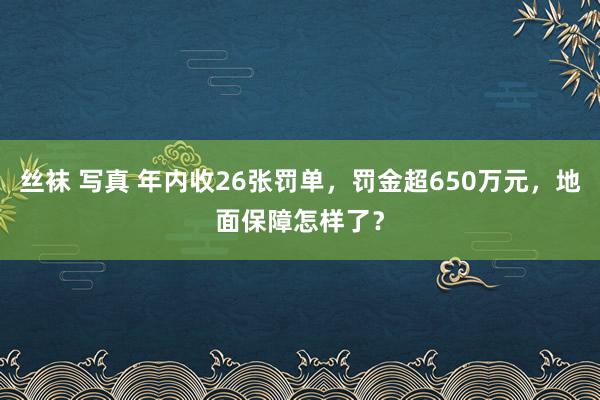 丝袜 写真 年内收26张罚单，罚金超650万元，地面保障怎样了？