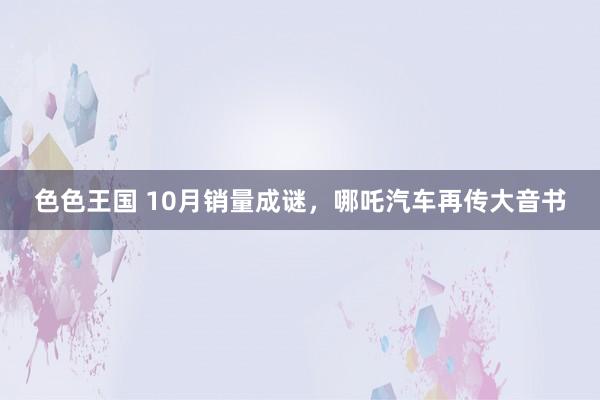 色色王国 10月销量成谜，哪吒汽车再传大音书