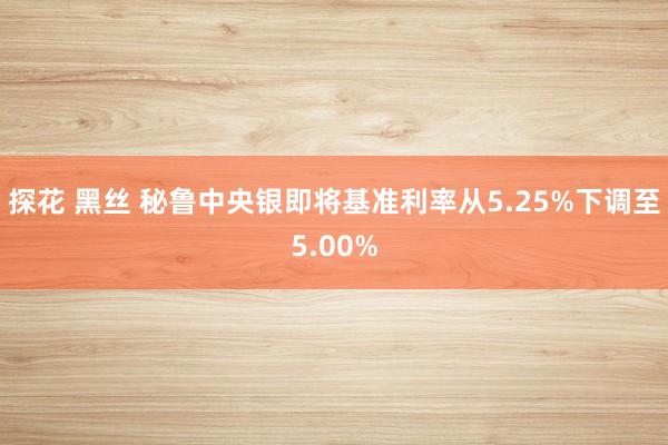 探花 黑丝 秘鲁中央银即将基准利率从5.25%下调至5.00%