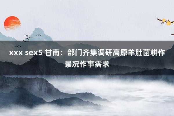 xxx sex5 甘南：部门齐集调研高原羊肚菌耕作景况作事需求