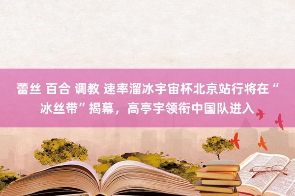 蕾丝 百合 调教 速率溜冰宇宙杯北京站行将在“冰丝带”揭幕，高亭宇领衔中国队进入