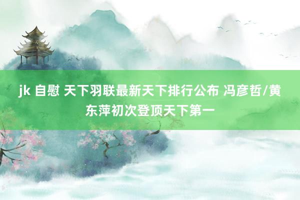 jk 自慰 天下羽联最新天下排行公布 冯彦哲/黄东萍初次登顶天下第一