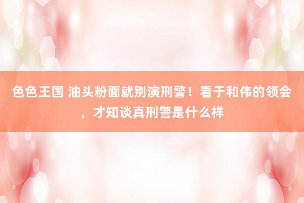 色色王国 油头粉面就别演刑警！看于和伟的领会，才知谈真刑警是什么样