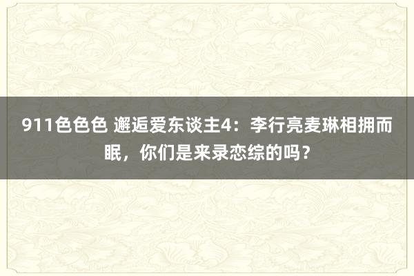 911色色色 邂逅爱东谈主4：李行亮麦琳相拥而眠，你们是来录恋综的吗？