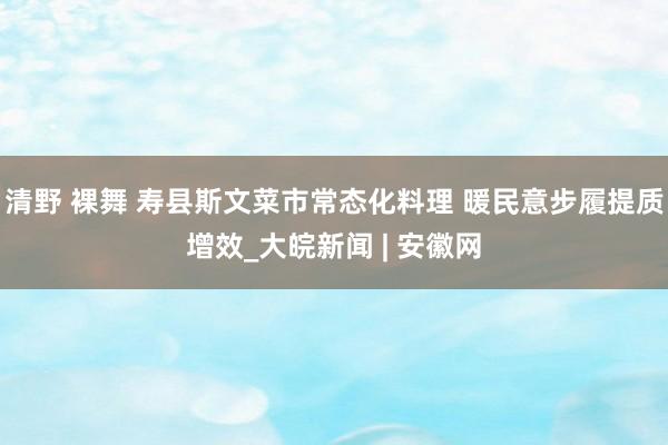 清野 裸舞 寿县斯文菜市常态化料理 暖民意步履提质增效_大皖新闻 | 安徽网