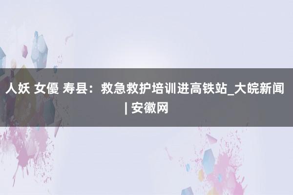 人妖 女優 寿县：救急救护培训进高铁站_大皖新闻 | 安徽网