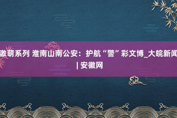 激萌系列 淮南山南公安：护航“警”彩文博_大皖新闻 | 安徽网