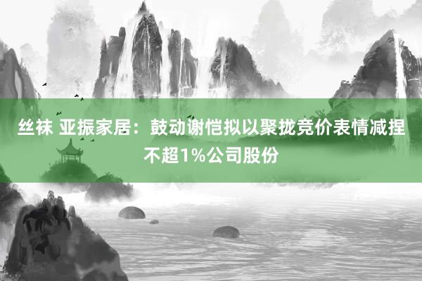 丝袜 亚振家居：鼓动谢恺拟以聚拢竞价表情减捏不超1%公司股份