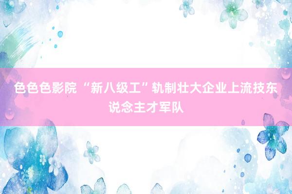 色色色影院 “新八级工”轨制壮大企业上流技东说念主才军队