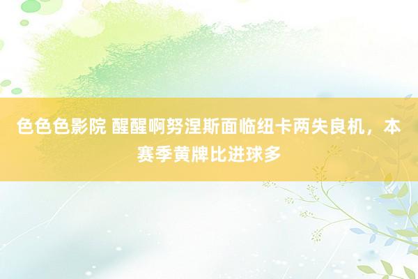 色色色影院 醒醒啊努涅斯面临纽卡两失良机，本赛季黄牌比进球多