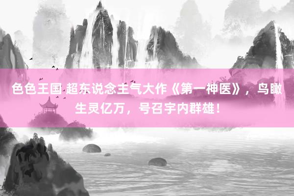 色色王国 超东说念主气大作《第一神医》，鸟瞰生灵亿万，号召宇内群雄！