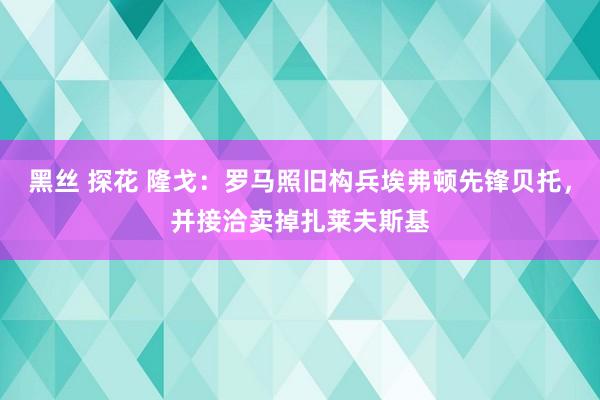 黑丝 探花 隆戈：罗马照旧构兵埃弗顿先锋贝托，并接洽卖掉扎莱夫斯基