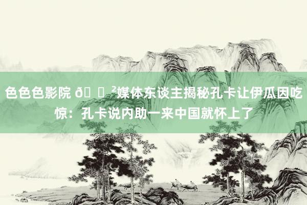 色色色影院 😲媒体东谈主揭秘孔卡让伊瓜因吃惊：孔卡说内助一来中国就怀上了