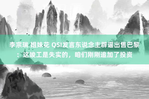 李宗瑞 姐妹花 QSI发言东说念主辟谣出售巴黎：这竣工是失实的，咱们刚刚追加了投资