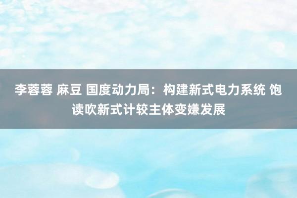 李蓉蓉 麻豆 国度动力局：构建新式电力系统 饱读吹新式计较主体变嫌发展