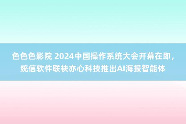 色色色影院 2024中国操作系统大会开幕在即，统信软件联袂亦心科技推出AI海报智能体