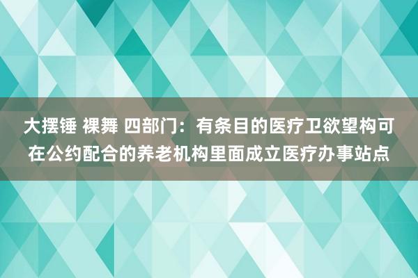 大摆锤 裸舞 四部门：有条目的医疗卫欲望构可在公约配合的养老机构里面成立医疗办事站点