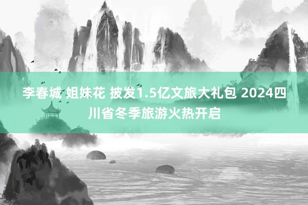 李春城 姐妹花 披发1.5亿文旅大礼包 2024四川省冬季旅游火热开启