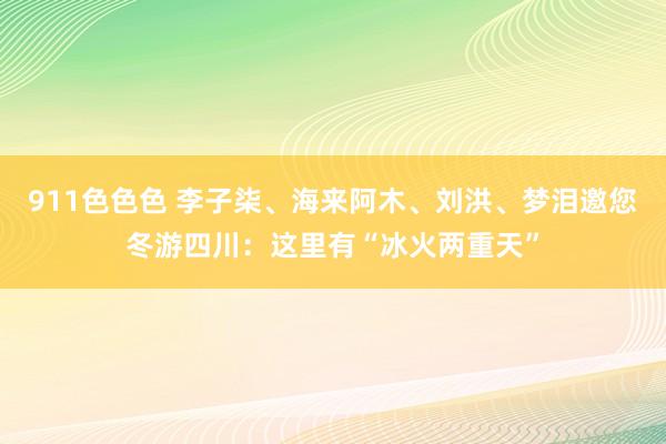 911色色色 李子柒、海来阿木、刘洪、梦泪邀您冬游四川：这里有“冰火两重天”