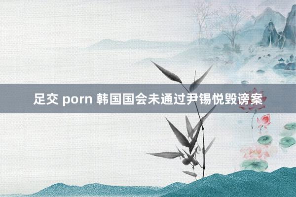 足交 porn 韩国国会未通过尹锡悦毁谤案