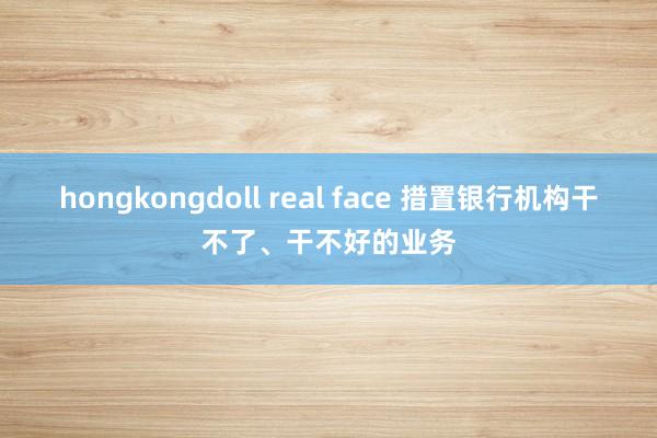 hongkongdoll real face 措置银行机构干不了、干不好的业务