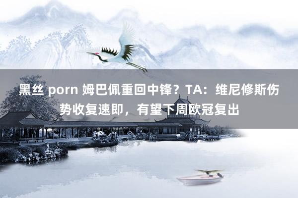 黑丝 porn 姆巴佩重回中锋？TA：维尼修斯伤势收复速即，有望下周欧冠复出