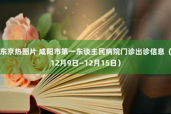 东京热图片 咸阳市第一东谈主民病院门诊出诊信息（12月9日—12月15日）