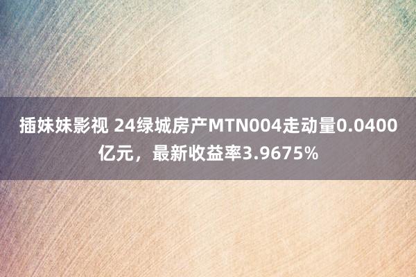 插妹妹影视 24绿城房产MTN004走动量0.0400亿元，最新收益率3.9675%