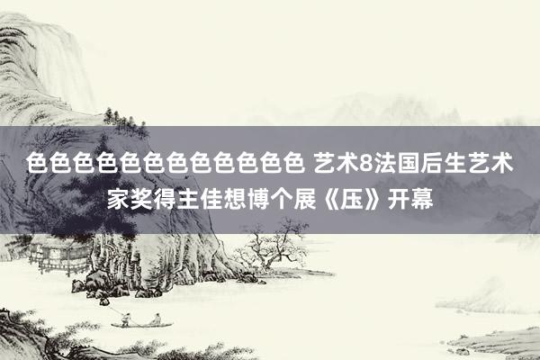 色色色色色色色色色色色色 艺术8法国后生艺术家奖得主佳想博个展《压》开幕