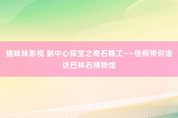 插妹妹影视 副中心探宝之奇石精工——佳桐带你造访巴林石博物馆