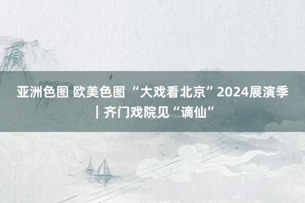 亚洲色图 欧美色图 “大戏看北京”2024展演季｜齐门戏院见“谪仙”