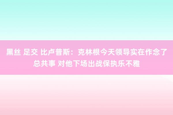 黑丝 足交 比卢普斯：克林根今天领导实在作念了总共事 对他下场出战保执乐不雅