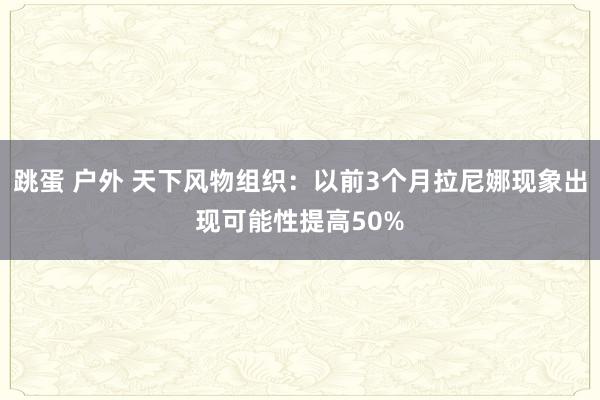 跳蛋 户外 天下风物组织：以前3个月拉尼娜现象出现可能性提高50%