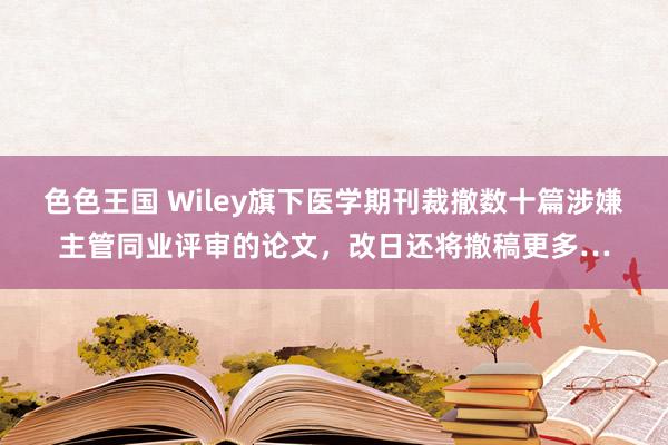 色色王国 Wiley旗下医学期刊裁撤数十篇涉嫌主管同业评审的论文，改日还将撤稿更多…