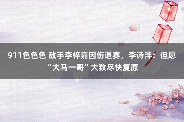 911色色色 敌手李梓嘉因伤退赛，李诗沣：但愿“大马一哥”大致尽快复原