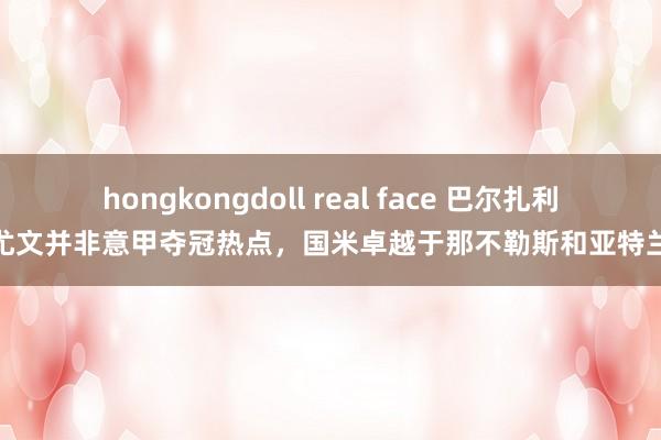 hongkongdoll real face 巴尔扎利：尤文并非意甲夺冠热点，国米卓越于那不勒斯和亚特兰大