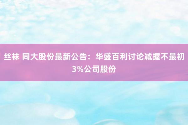 丝袜 同大股份最新公告：华盛百利讨论减握不最初3%公司股份