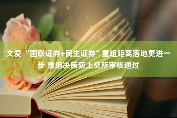 文爱 “国联证券+民生证券”重组距离落地更进一步 重组决策获上交所审核通过