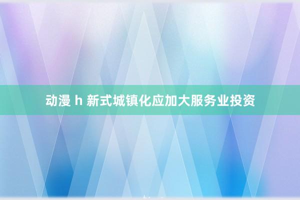 动漫 h 新式城镇化应加大服务业投资